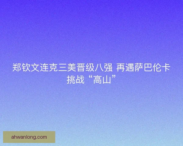 郑钦文连克三美晋级八强 再遇萨巴伦卡挑战 “高山”