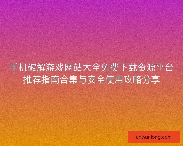 手机破解游戏网站大全免费下载资源平台推荐指南合集与安全使用攻略分享