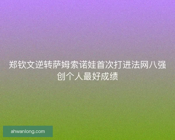 郑钦文逆转萨姆索诺娃首次打进法网八强创个人最好成绩