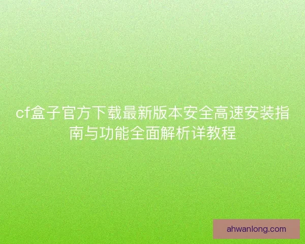 cf盒子官方下载最新版本安全高速安装指南与功能全面解析详教程