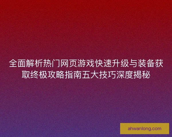 全面解析热门网页游戏快速升级与装备获取终极攻略指南五大技巧深度揭秘