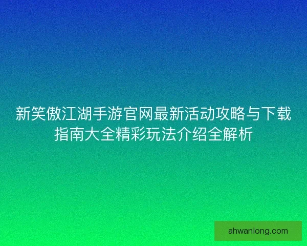 新笑傲江湖手游官网最新活动攻略与下载指南大全精彩玩法介绍全解析