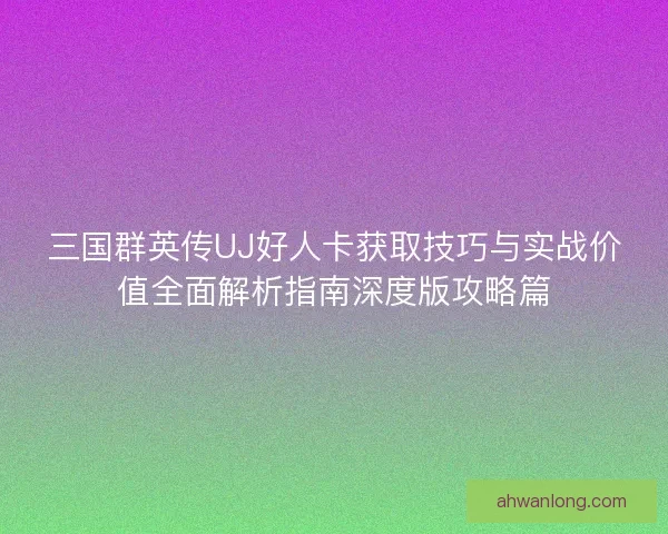 三国群英传UJ好人卡获取技巧与实战价值全面解析指南深度版攻略篇