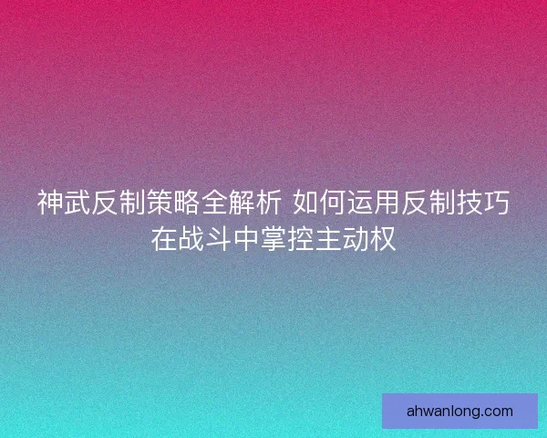 神武反制策略全解析 如何运用反制技巧在战斗中掌控主动权