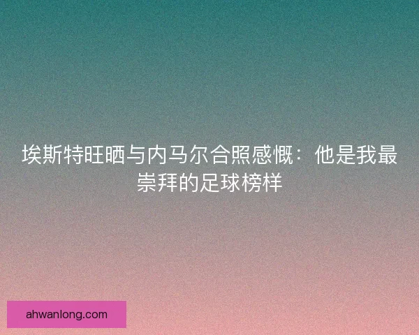 埃斯特旺晒与内马尔合照感慨：他是我最崇拜的足球榜样