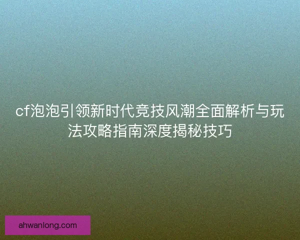 cf泡泡引领新时代竞技风潮全面解析与玩法攻略指南深度揭秘技巧