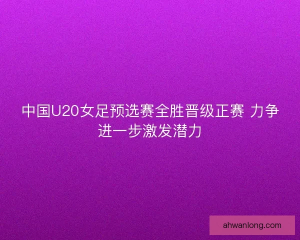 中国U20女足预选赛全胜晋级正赛 力争进一步激发潜力