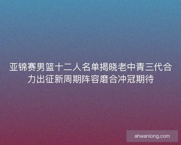 亚锦赛男篮十二人名单揭晓老中青三代合力出征新周期阵容磨合冲冠期待 亚锦赛男篮十二人名单揭晓老中青三代合力出征新周期阵容磨合冲冠期待