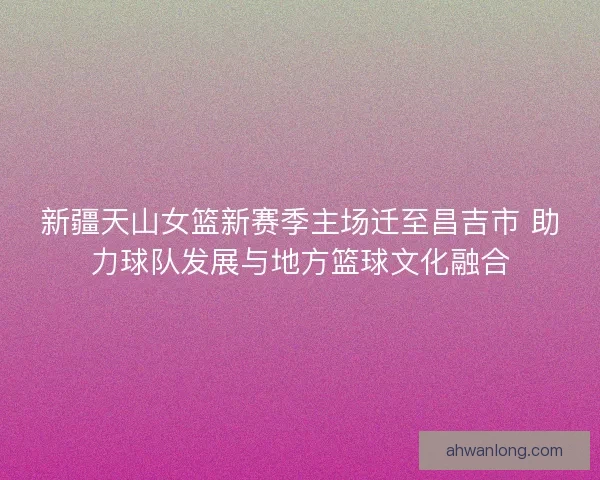 新疆天山女篮新赛季主场迁至昌吉市 助力球队发展与地方篮球文化融合