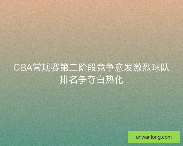 CBA常规赛第二阶段竞争愈发激烈球队排名争夺白热化 CBA常规赛第二阶段竞争愈发激烈球队排名争夺白热化