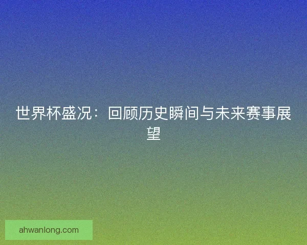 世界杯盛况：回顾历史瞬间与未来赛事展望