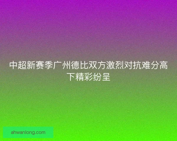 中超新赛季广州德比双方激烈对抗难分高下精彩纷呈
