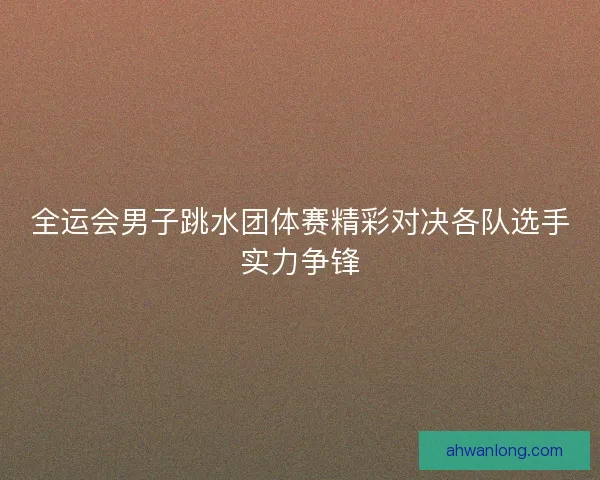 全运会男子跳水团体赛精彩对决各队选手实力争锋 全运会男子跳水团体赛精彩对决各队选手实力争锋
