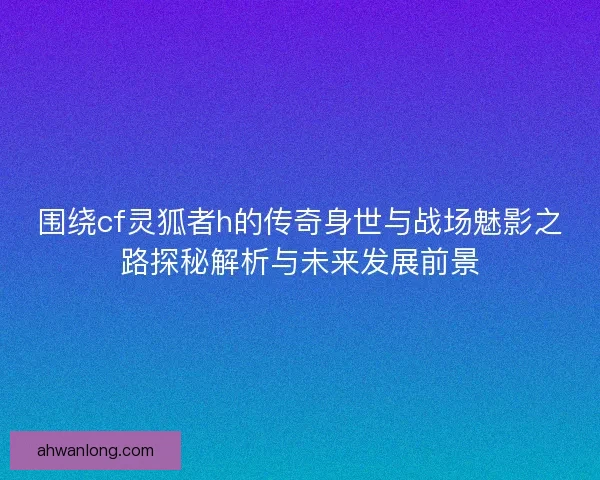 围绕cf灵狐者h的传奇身世与战场魅影之路探秘解析与未来发展前景 围绕cf灵狐者h的传奇身世与战场魅影之路探秘解析与未来发展前景