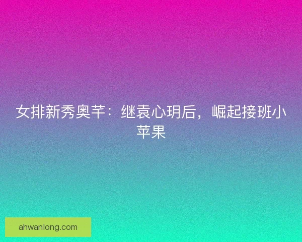 女排新秀奥芊:继袁心玥后,崛起接班小苹果 女排新秀奥芊:继袁心玥后,崛起接班小苹果
