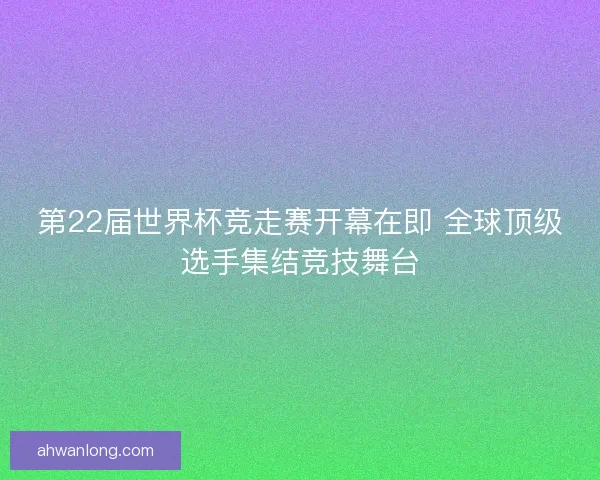 第22届世界杯竞走赛开幕在即 全球顶级选手集结竞技舞台 第22届世界杯竞走赛开幕在即 全球顶级选手集结竞技舞台