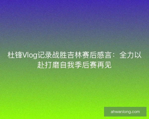 杜锋Vlog记录战胜吉林赛后感言:全力以赴打磨自我季后赛再见 杜锋Vlog记录战胜吉林赛后感言:全力以赴打磨自我季后赛再见