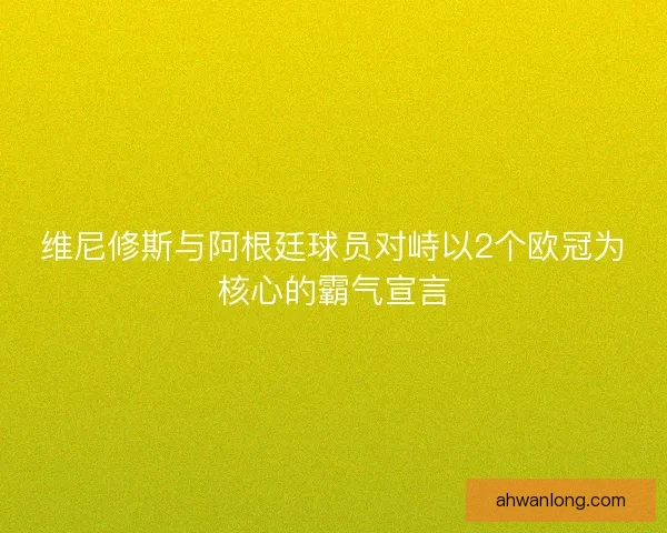 维尼修斯与阿根廷球员对峙以2个欧冠为核心的霸气宣言