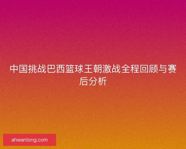 中国挑战巴西篮球王朝激战全程回顾与赛后分析 中国挑战巴西篮球王朝激战全程回顾与赛后分析