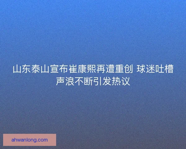 山东泰山宣布崔康熙再遭重创 球迷吐槽声浪不断引发热议
