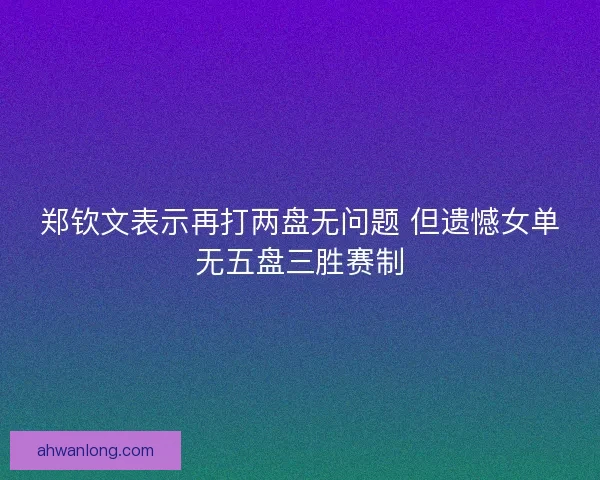 郑钦文表示再打两盘无问题 但遗憾女单无五盘三胜赛制