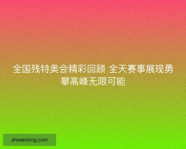 全国残特奥会精彩回顾 全天赛事展现勇攀高峰无限可能 全国残特奥会精彩回顾 全天赛事展现勇攀高峰无限可能