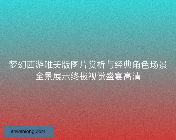 梦幻西游唯美版图片赏析与经典角色场景全景展示终极视觉盛宴高清 梦幻西游唯美版图片赏析与经典角色场景全景展示终极视觉盛宴高清