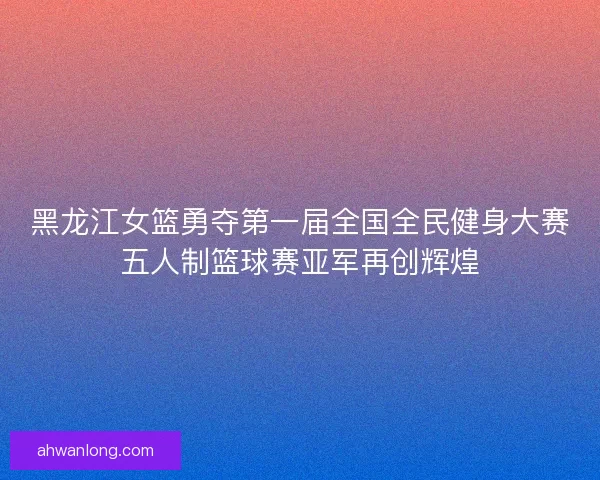 黑龙江女篮勇夺第一届全国全民健身大赛五人制篮球赛亚军再创辉煌 黑龙江女篮勇夺第一届全国全民健身大赛五人制篮球赛亚军再创辉煌